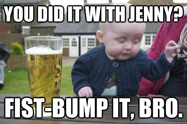 You did it with Jenny? fist-bump it, bro. - You did it with Jenny? fist-bump it, bro.  drunk baby