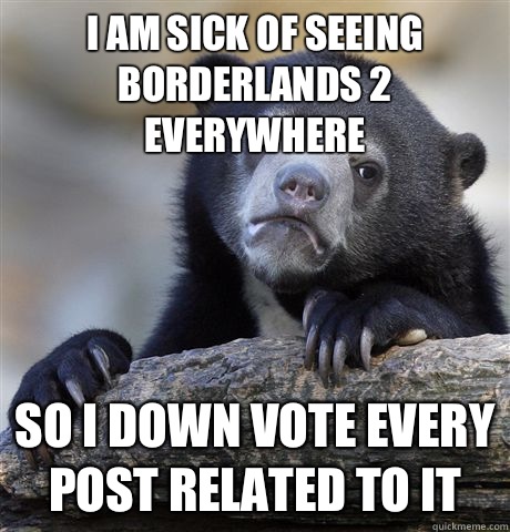 I am sick of seeing Borderlands 2 everywhere So I down vote every post related to it  Confession Bear