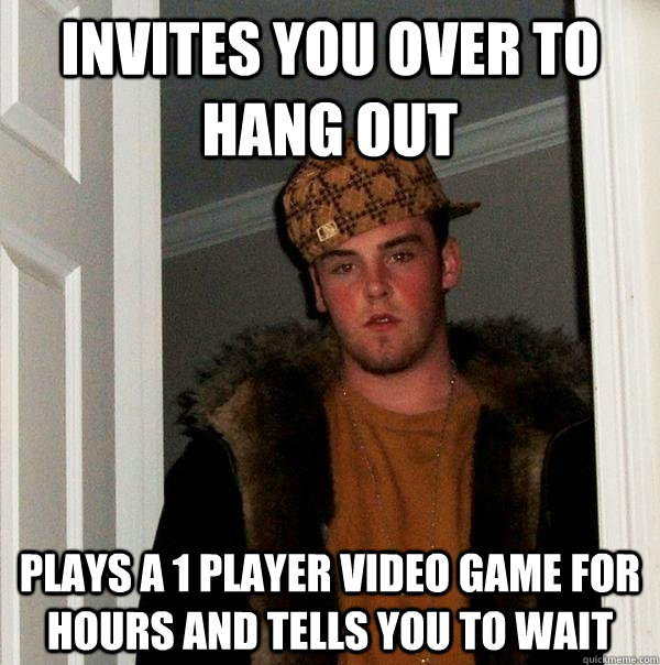 Invites you over to hang out Plays a 1 player video game for hours and tells you to wait - Invites you over to hang out Plays a 1 player video game for hours and tells you to wait  Scumbag Steve