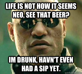 Life is not how it seems neo, See that beer? Im Drunk, havn't even had a sip yet.  Matrix Morpheus
