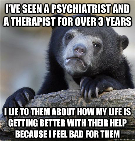 I've seen a psychiatrist and a therapist for over 3 years I lie to them about how my life is getting better with their help because I feel bad for them - I've seen a psychiatrist and a therapist for over 3 years I lie to them about how my life is getting better with their help because I feel bad for them  Confession Bear