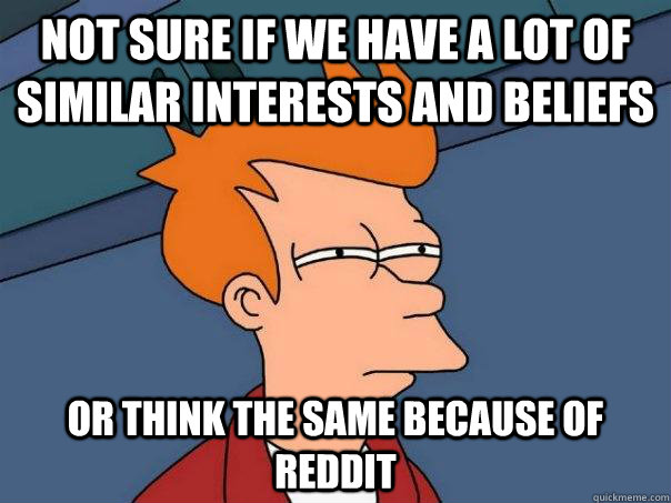 Not sure if we have a lot of similar interests and beliefs  Or think the same because of reddit  Futurama Fry