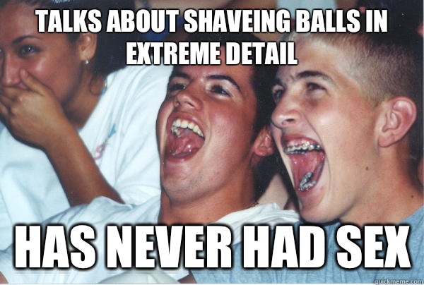 Talks about shaveing balls in extreme detail   Has never had sex  Immature High Schoolers