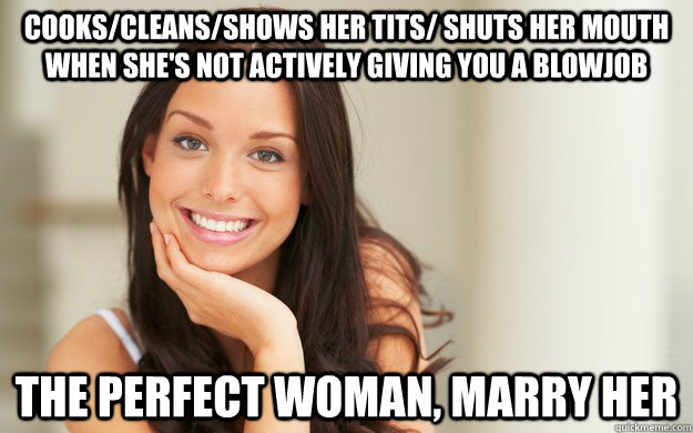 Cooks/cleans/shows her tits/ shuts her mouth when she's not actively giving you a blowjob The perfect woman, marry her  Good Girl Gina