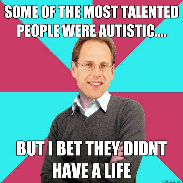 some of the most talented people were autistic.... but i bet they didnt have a life  Fuck Yeah Privilege Denying Baron-Cohen