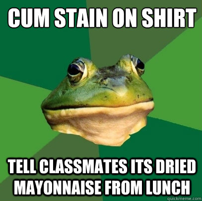 cum stain on shirt
 tell classmates its dried mayonnaise from lunch  Foul Bachelor Frog