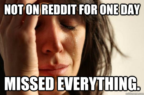 Not on reddit for one day MISSED EVERYTHING.  First World Problems