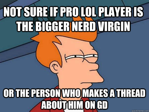 Not sure if pro lol player is the bigger nerd virgin or the person who makes a thread about him on gd  Futurama Fry