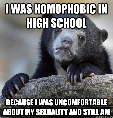 I was homophobic in high school because i was uncomfortable about my sexuality and still am  Confession Bear