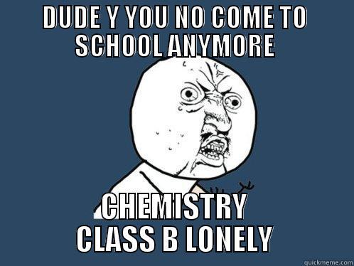 DUDE Y YOU NO COME TO SCHOOL ANYMORE CHEMISTRY CLASS B LONELY Y U No