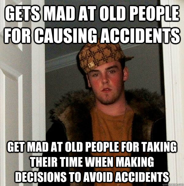 Gets mad at old people for causing accidents Get mad at old people for taking their time when making decisions to avoid accidents  Scumbag Steve