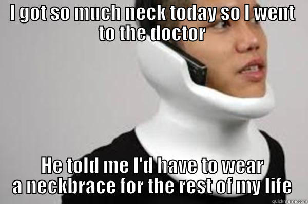 I GOT SO MUCH NECK TODAY SO I WENT TO THE DOCTOR HE TOLD ME I'D HAVE TO WEAR A NECKBRACE FOR THE REST OF MY LIFE Misc