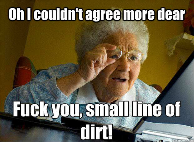 Oh I couldn't agree more dear Fuck you, small line of dirt!   Caption 5 goes here  Grandma finds the Internet