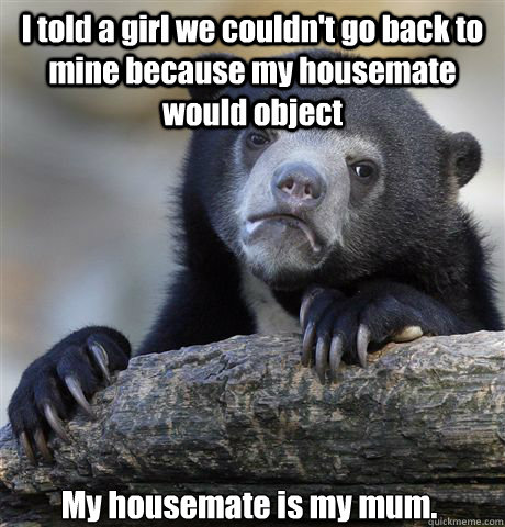 I told a girl we couldn't go back to mine because my housemate would object My housemate is my mum.  Confession Bear