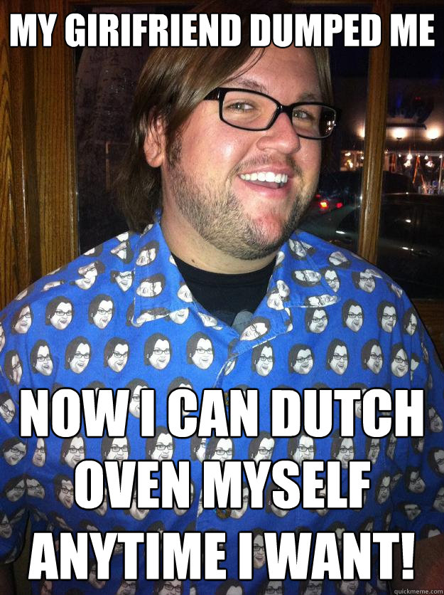 My Girifriend dumped me NOW I CAN dutch oven myself anytime I want!  Happy Forever Alone