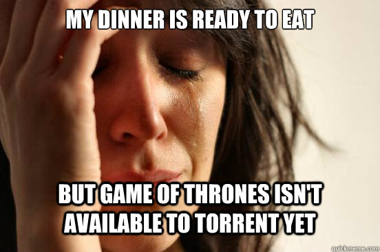 MY DINNER IS READY TO EAT BUT GAME OF THRONES ISN'T AVAILABLE TO TORRENT YET  First World Problems