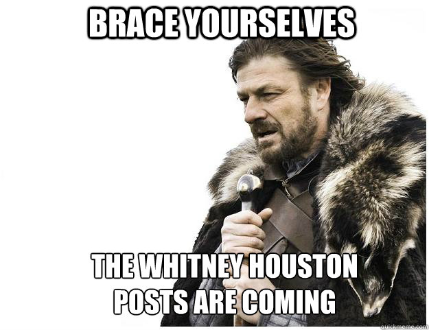Brace yourselves The Whitney Houston
posts are coming  Imminent Ned
