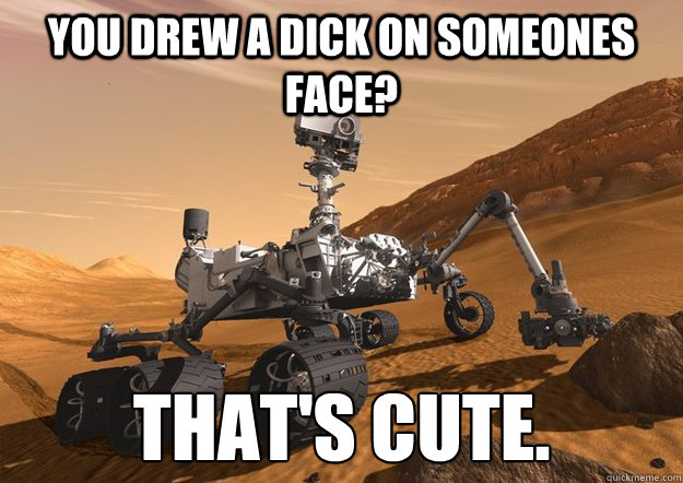 You drew a dick on someones face? That's cute. - You drew a dick on someones face? That's cute.  Bad Luck Curiosity Rover