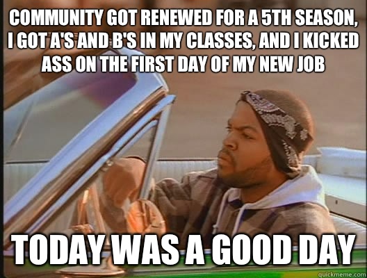 Community got renewed for a 5th season, I got a's and b's in my classes, and I kicked ass on the first day of my new job Today was a good day  today was a good day
