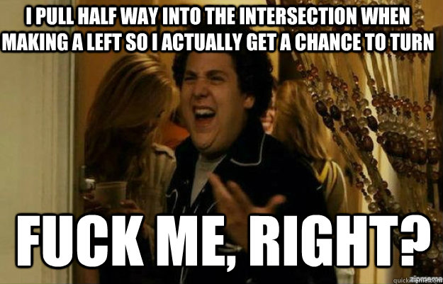 I pull half way into the intersection when making a left so i actually get a chance to turn FUCK ME, RIGHT?  fuck me right
