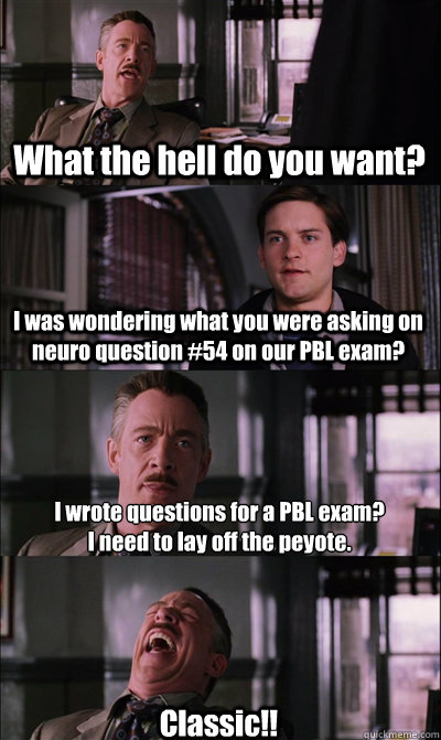 What the hell do you want? I was wondering what you were asking on neuro question #54 on our PBL exam? I wrote questions for a PBL exam? 
I need to lay off the peyote. Classic!! - What the hell do you want? I was wondering what you were asking on neuro question #54 on our PBL exam? I wrote questions for a PBL exam? 
I need to lay off the peyote. Classic!!  JJ Jameson