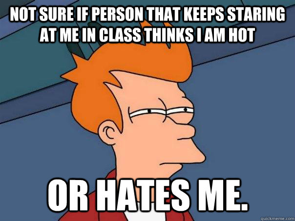 Not sure if person that keeps staring at me in class thinks I am hot or hates me.  Futurama Fry