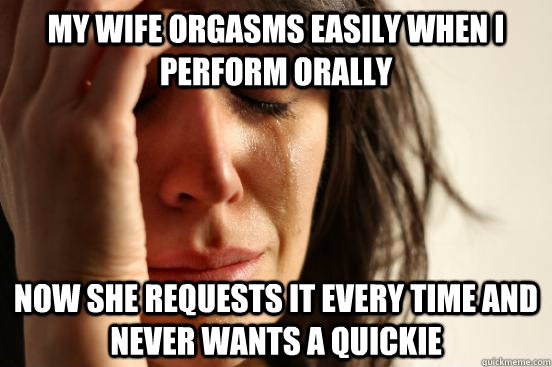 My wife orgasms easily when I perform orally Now she requests it every time and never wants a quickie  First World Problems