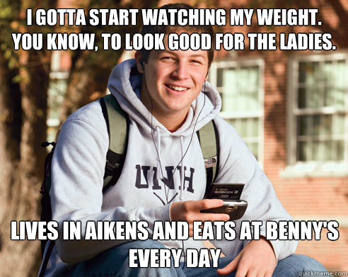I gotta start watching my weight. 
You know, to look good for the ladies. lives in aikens and Eats at benny's every day  College Freshman