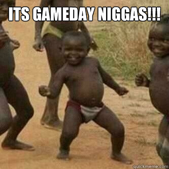 Its gameday Niggas!!!   Its friday niggas