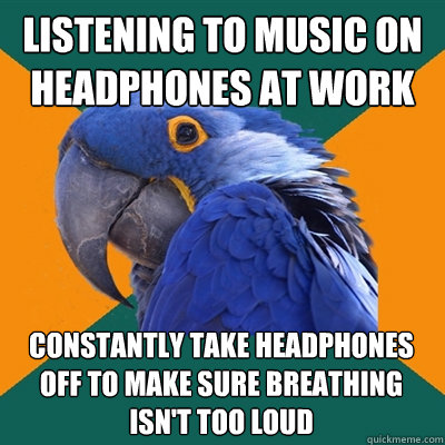 listening to music on headphones at work constantly take headphones off to make sure breathing isn't too loud  Paranoid Parrot