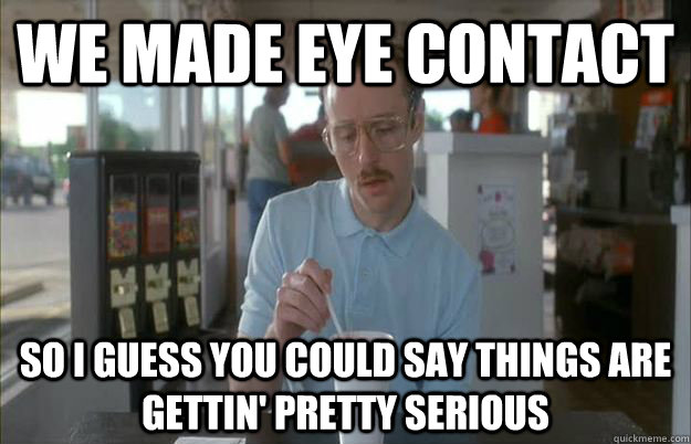 We made eye contact So I guess you could say things are gettin' pretty serious - We made eye contact So I guess you could say things are gettin' pretty serious  Kip from Napoleon Dynamite