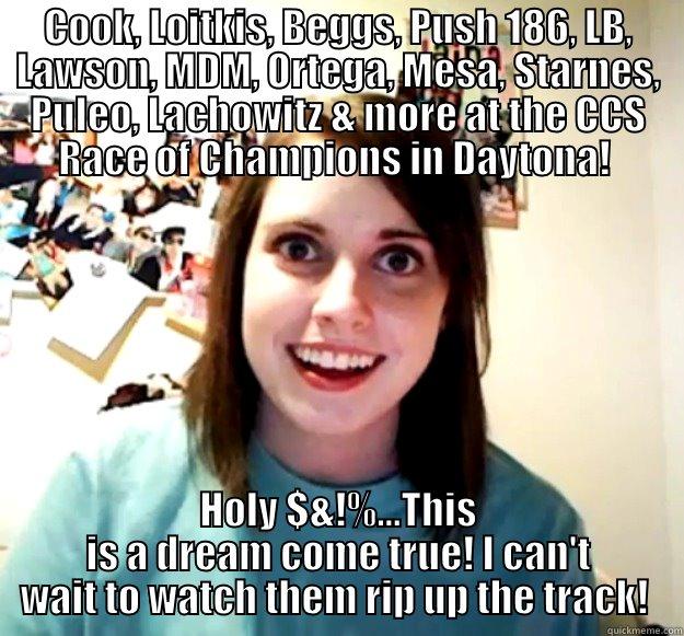 COOK, LOITKIS, BEGGS, PUSH 186, LB, LAWSON, MDM, ORTEGA, MESA, STARNES, PULEO, LACHOWITZ & MORE AT THE CCS RACE OF CHAMPIONS IN DAYTONA!  HOLY $&!%...THIS IS A DREAM COME TRUE! I CAN'T WAIT TO WATCH THEM RIP UP THE TRACK!  Overly Attached Girlfriend