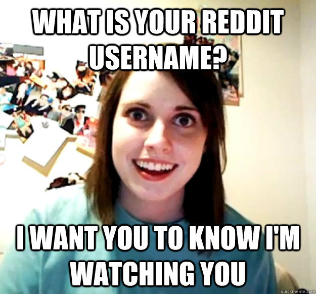 what is your reddit username? I want you to know I'm watching you  Overly Attached Girlfriend