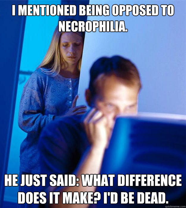 I mentioned being opposed to necrophilia. He just said: what difference does it make? I'd be dead. - I mentioned being opposed to necrophilia. He just said: what difference does it make? I'd be dead.  Redditors Wife