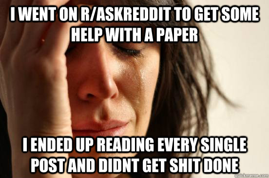 i went on r/askreddit to get some help with a paper i ended up reading every single post and didnt get shit done  First World Problems
