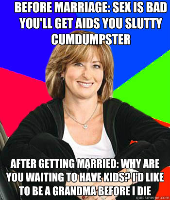 Before marriage: sex is bad you'll get aids you slutty cumdumpster After getting married: Why are you waiting to have kids? I'd like to be a grandma before I die - Before marriage: sex is bad you'll get aids you slutty cumdumpster After getting married: Why are you waiting to have kids? I'd like to be a grandma before I die  Sheltering Suburban Mom