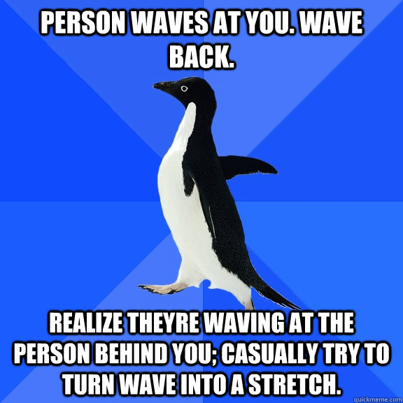 Person waves at you. Wave back. Realize theyre waving at the person behind you; casually try to turn wave into a stretch.  Socially Awkward Penguin