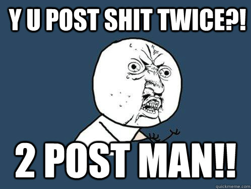 Y U POST SHIT TWICE?! 2 POST MAN!!  Y U No