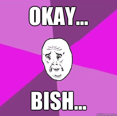 okay... bish...  LIfe is Confusing