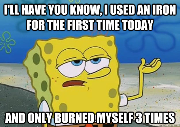 I'll Have you know, I used an iron for the first time today And only burned myself 3 times   