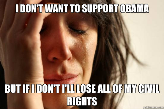 I don't want to support obama but if i don't I'll lose all of my civil rights  First World Problems