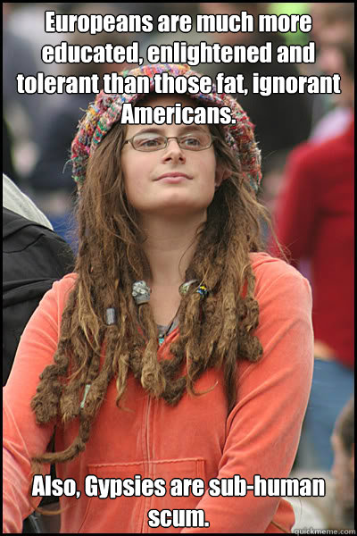 Europeans are much more educated, enlightened and tolerant than those fat, ignorant Americans. Also, Gypsies are sub-human scum. - Europeans are much more educated, enlightened and tolerant than those fat, ignorant Americans. Also, Gypsies are sub-human scum.  College Liberal