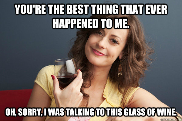 You're the best thing that ever happened to me. Oh, sorry, I was talking to this glass of wine. - You're the best thing that ever happened to me. Oh, sorry, I was talking to this glass of wine.  Forever Resentful Mother