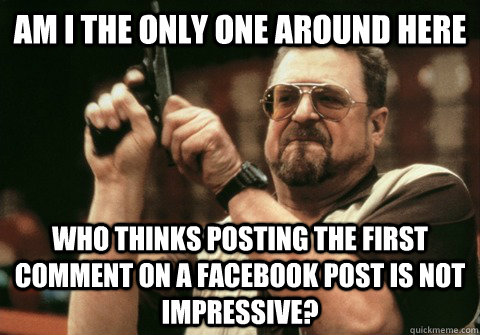Am I the only one around here Who thinks posting the first comment on a facebook post is not impressive? - Am I the only one around here Who thinks posting the first comment on a facebook post is not impressive?  Am I the only one