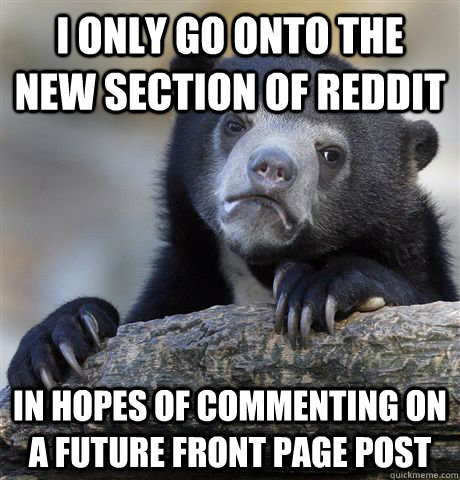 I only go onto the new section of REddit IN HOPES OF commenting on a future front page post - I only go onto the new section of REddit IN HOPES OF commenting on a future front page post  Confession