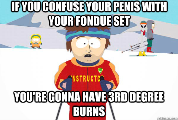 if you confuse your penis with your fondue set You're gonna have 3rd degree burns  Super Cool Ski Instructor