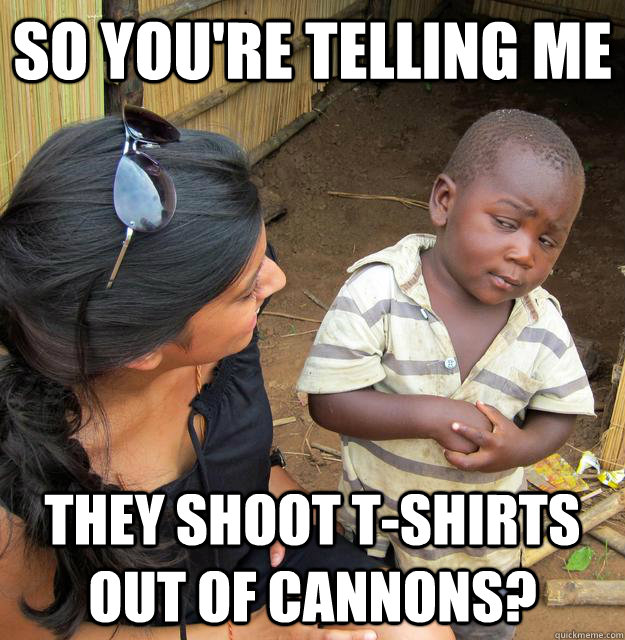 So you're telling me They shoot t-shirts out of cannons?  Skeptical African Kid