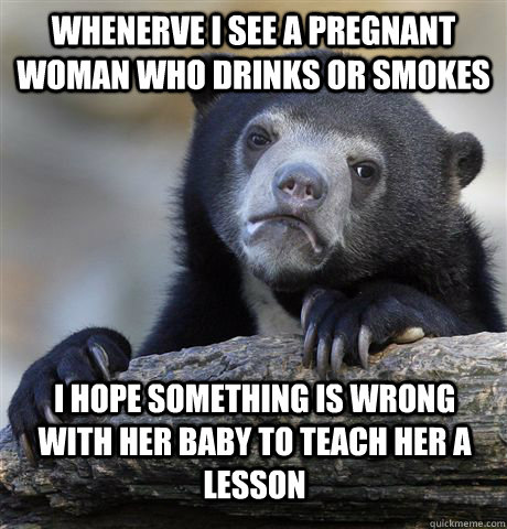 whenerve i see a pregnant woman who drinks or smokes I hope something is wrong with her baby to teach her a lesson  Confession Bear