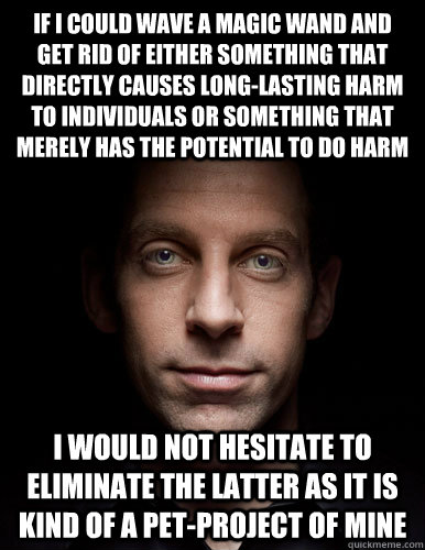 If I could wave a magic wand and get rid of either something that directly causes long-lasting harm to individuals or something that merely has the potential to do harm I would not hesitate to eliminate the latter as it is kind of a pet-project of mine - If I could wave a magic wand and get rid of either something that directly causes long-lasting harm to individuals or something that merely has the potential to do harm I would not hesitate to eliminate the latter as it is kind of a pet-project of mine  Scumbag Sam Harris