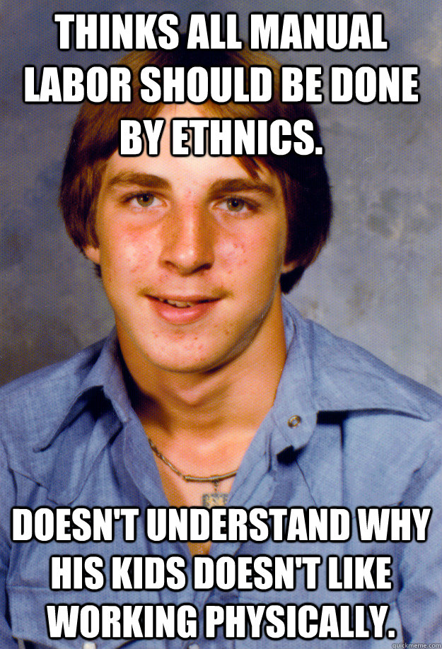 Thinks all manual labor should be done by ethnics. Doesn't understand why his kids doesn't like working physically.  Old Economy Steven